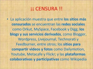 ¡¡ CENSURA !! La aplicación muestra que entre  los sitios más censurados  se encuentran las  redes sociales  como Orkut, MySpace, Facebook y Digg;  los blogs y sus servicios derivados , como Blogger, Wordpress, Livejournal, Technorati y Feedburner, entre otros; los  sitios para compartir videos y fotos  como Dailymotion, Youtube, Metacafe y Flickr; y las  plataformas colaborativas y participativas  como Wikipedia 