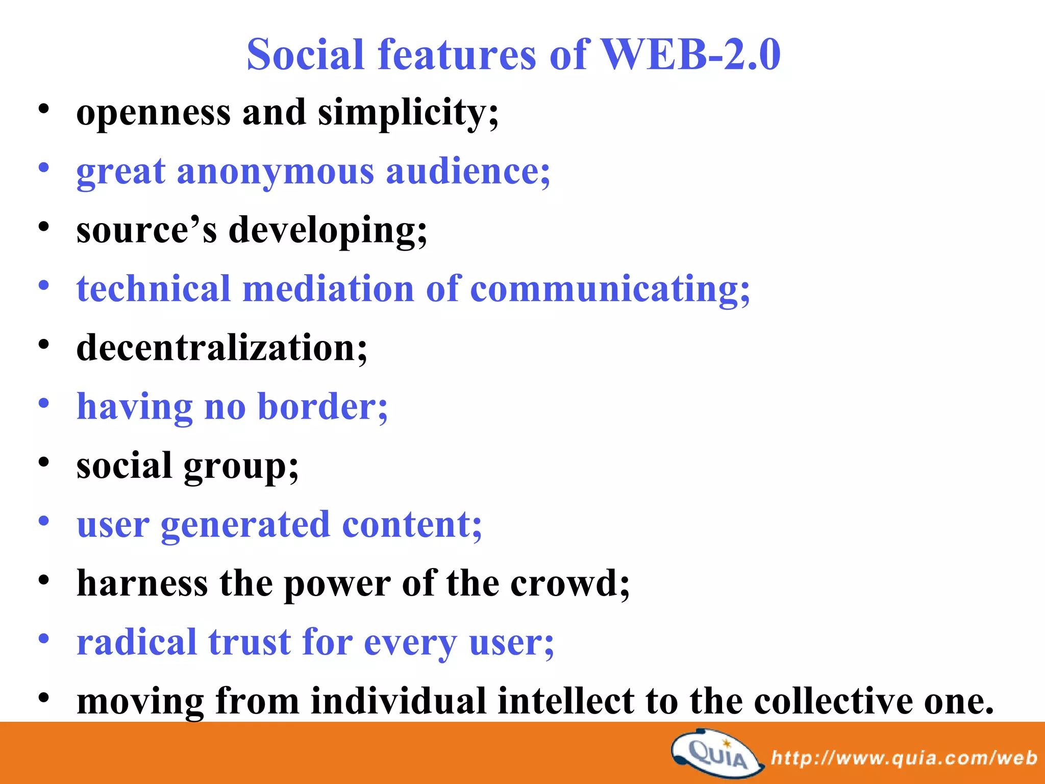Social features of WEB-2.0
•   openness and simplicity;
•   great anonymous audience;
•   source’s developing;
•   technical mediation of communicating;
•   decentralization;
•   having no border;
•   social group;
•   user generated content;
•   harness the power of the crowd;
•   radical trust for every user;
•   moving from individual intellect to the collective one.
 