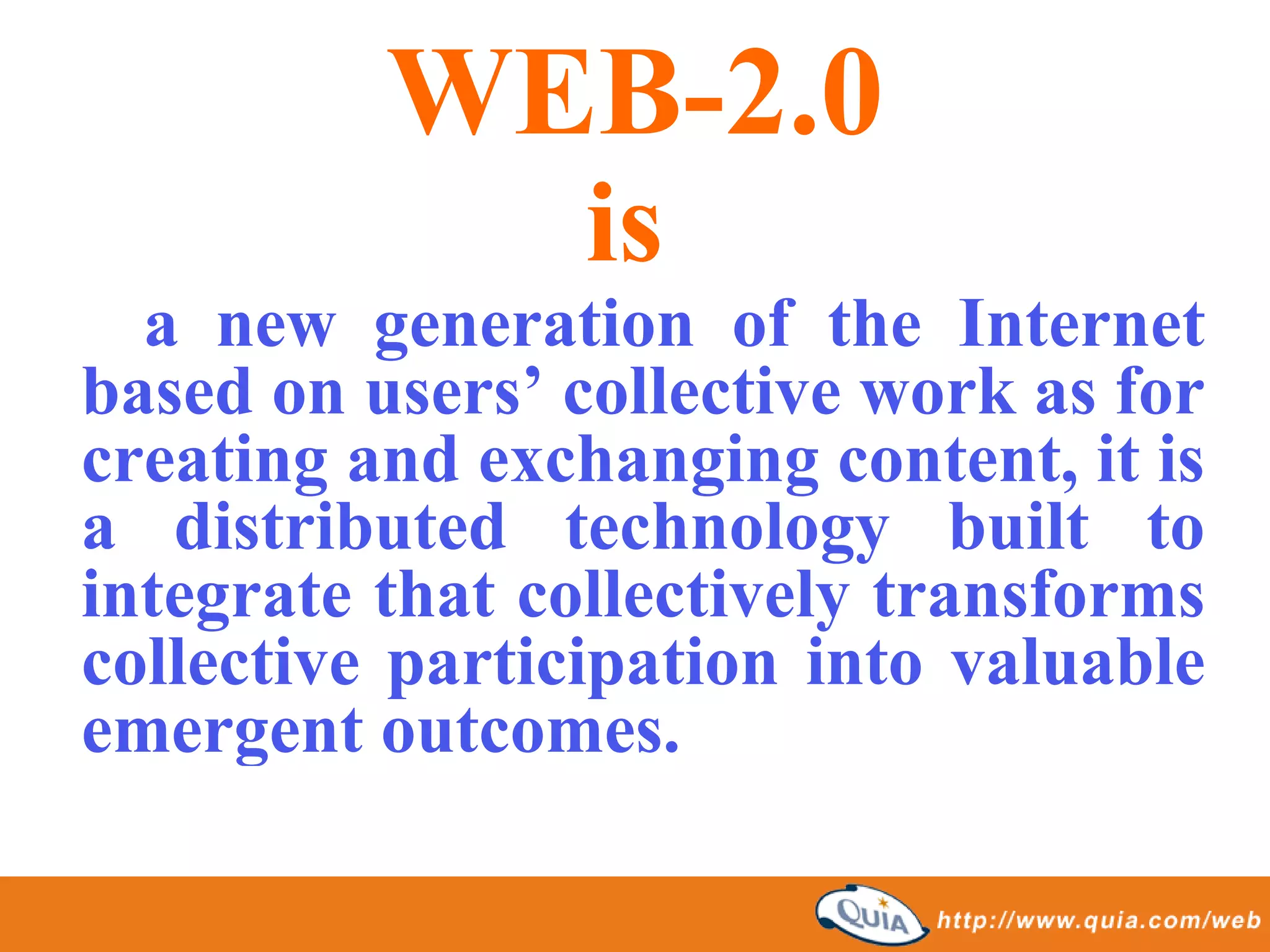 WEB-2.0
                 is
  a new generation of the Internet
based on users’ collective work as for
creating and exchanging content, it is
a distributed technology built to
integrate that collectively transforms
collective participation into valuable
emergent outcomes.
 