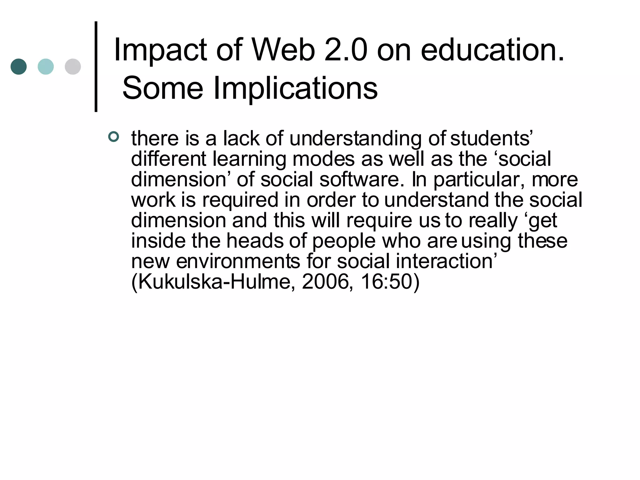 Impact of Web 2.0 on education.  Some Implications there is a lack of understanding of students’ different learning modes as well as the ‘social dimension’ of social software. In particular, more work is required in order to understand the social dimension and this will require us to really ‘get inside the heads of people who are using these new environments for social interaction’ (Kukulska-Hulme, 2006, 16:50) 