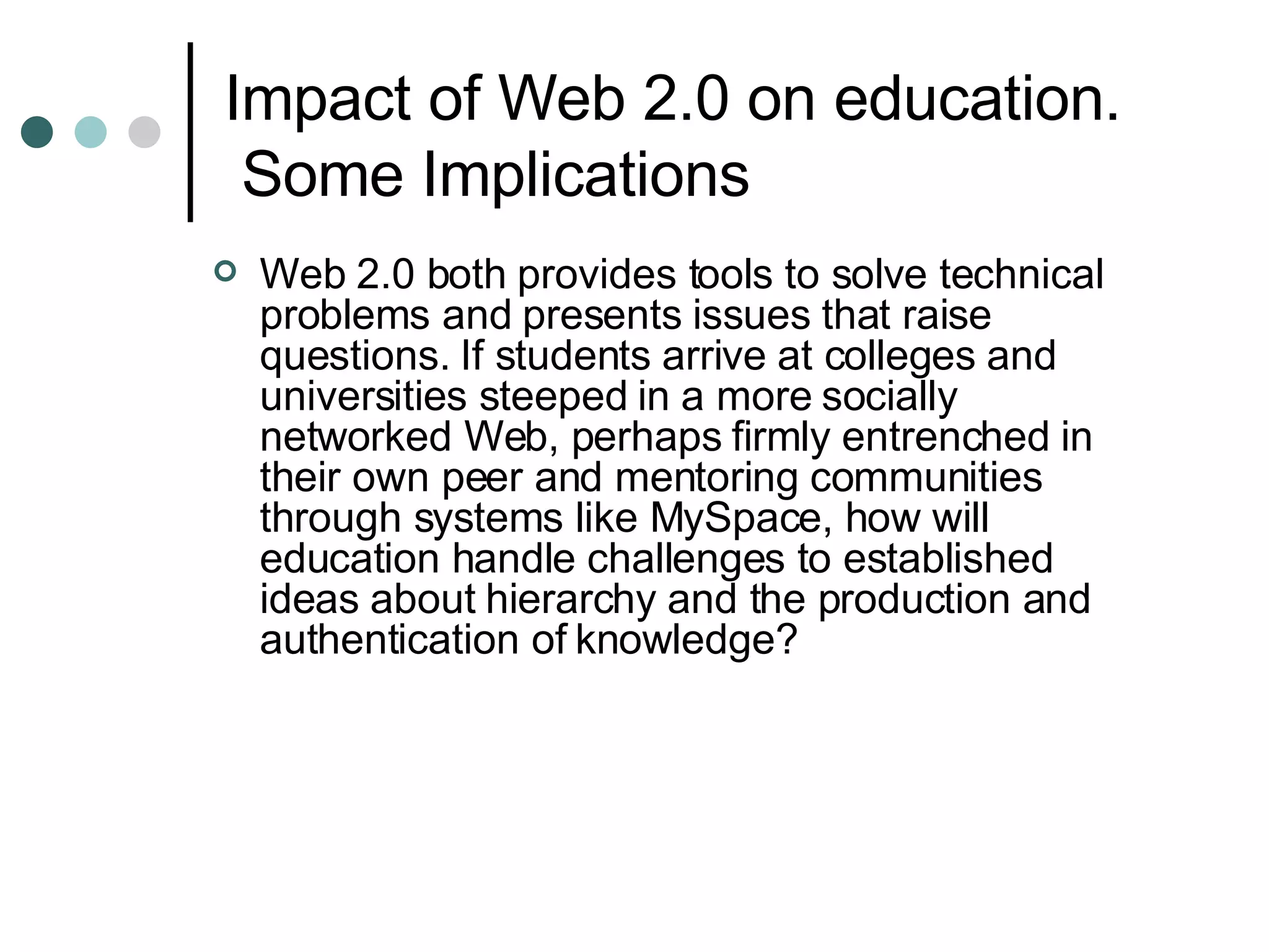 Impact of Web 2.0 on education.  Some Implications Web 2.0 both provides tools to solve technical problems and presents issues that raise questions. If students arrive at colleges and universities steeped in a more socially networked Web, perhaps firmly entrenched in their own peer and mentoring communities through systems like MySpace, how will education handle challenges to established ideas about hierarchy and the production and authentication of knowledge? 