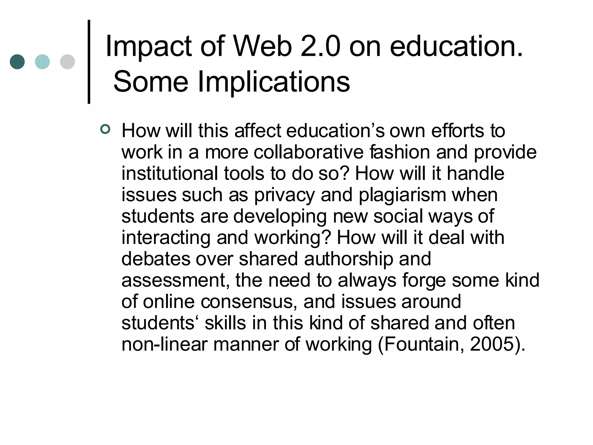 Impact of Web 2.0 on education.  Some Implications How will this affect education’s own efforts to work in a more collaborative fashion and provide institutional tools to do so? How will it handle issues such as privacy and plagiarism when students are developing new social ways of interacting and working? How will it deal with debates over shared authorship and assessment, the need to always forge some kind of online consensus, and issues around students‘ skills in this kind of shared and often non-linear manner of working (Fountain, 2005). 