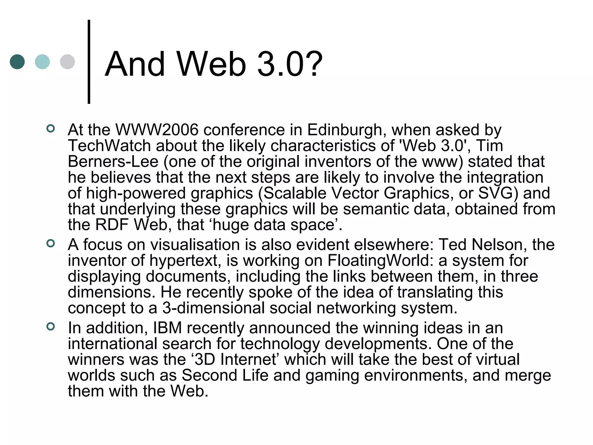 And Web 3.0? At the WWW2006 conference in Edinburgh, when asked by TechWatch about the likely characteristics of 'Web 3.0', Tim Berners-Lee (one of the original inventors of the www) stated that he believes that the next steps are likely to involve the integration of high-powered graphics (Scalable Vector Graphics, or SVG) and that underlying these graphics will be semantic data, obtained from the RDF Web, that ‘huge data space’.  A focus on visualisation is also evident elsewhere: Ted Nelson, the inventor of hypertext, is working on FloatingWorld: a system for displaying documents, including the links between them, in three dimensions. He recently spoke of the idea of translating this concept to a 3-dimensional social networking system.  In addition, IBM recently announced the winning ideas in an international search for technology developments. One of the winners was the ‘3D Internet’ which will take the best of virtual worlds such as Second Life and gaming environments, and merge them with the Web. 