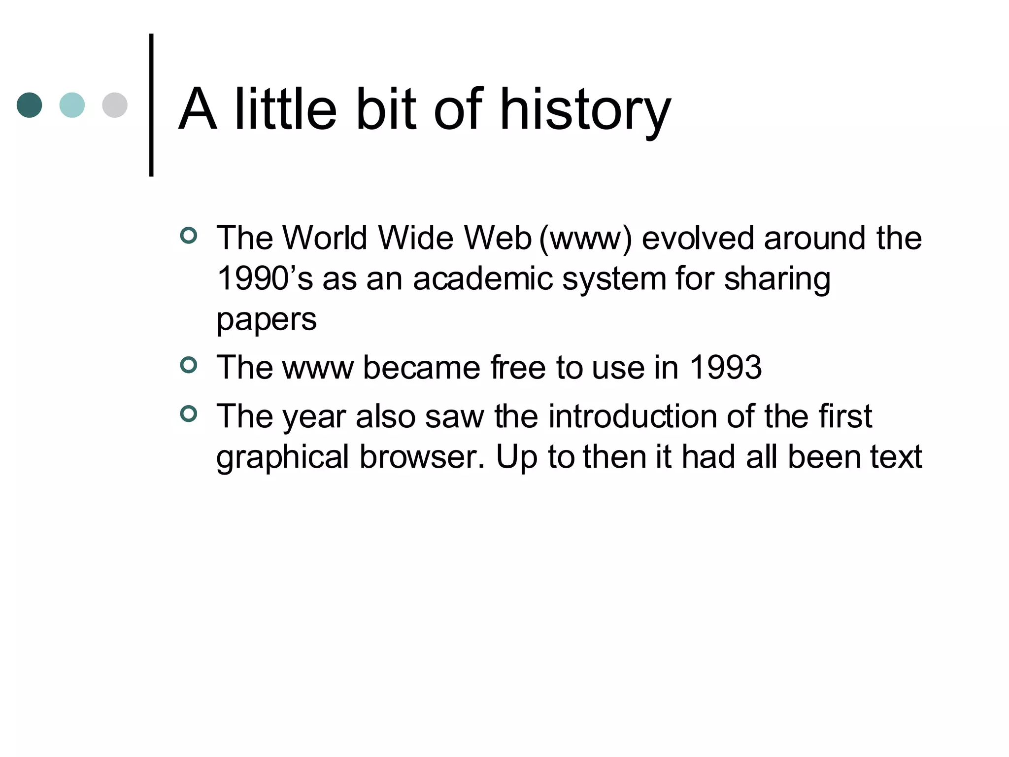 A little bit of history The World Wide Web (www) evolved around the 1990’s as an academic system for sharing papers The www became free to use in 1993 The year also saw the introduction of the first graphical browser. Up to then it had all been text 