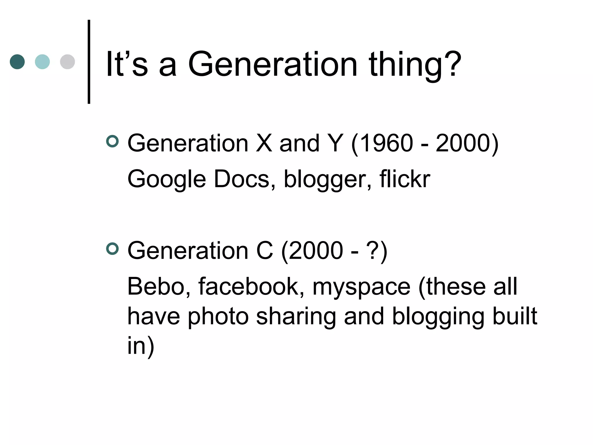 It’s a Generation thing? Generation X and Y (1960 - 2000) Google Docs, blogger, flickr Generation C (2000 - ?) Bebo, facebook, myspace (these all have photo sharing and blogging built in) 