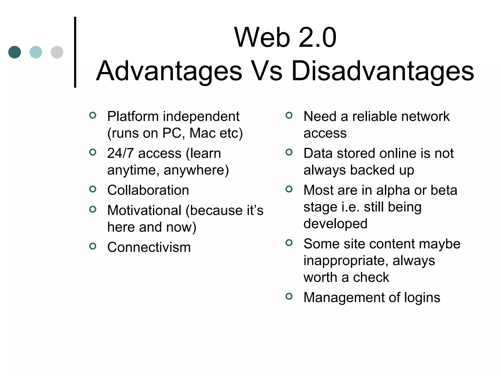 Web 2.0 Advantages Vs Disadvantages Platform independent (runs on PC, Mac etc) 24/7 access (learn anytime, anywhere) Collaboration Motivational (because it’s here and now) Connectivism Need a reliable network access Data stored online is not always backed up Most are in alpha or beta stage i.e. still being developed Some site content maybe inappropriate, always worth a check Management of logins 