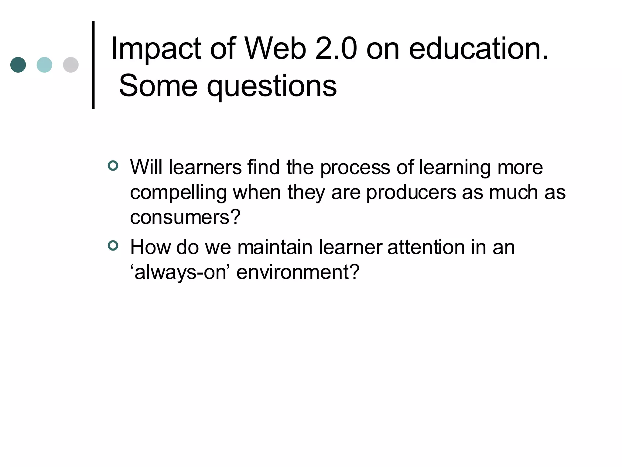 Impact of Web 2.0 on education.  Some questions Will learners find the process of learning more compelling when they are producers as much as consumers? How do we maintain learner attention in an ‘always-on’ environment? 