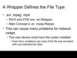 A Wrapper Defines the File Type .avi .mpeg .mp4 DIVX and XVID are .avi filetypes Main Concept is an .mpeg filetype This can cause many problems for network usage The user device must have the codec installed Even then, problems can arise if the file was encoded with non-standard bit rates 