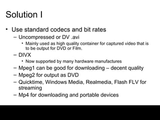 Solution I Use standard codecs and bit rates Uncompressed or DV .avi  Mainly used as high quality container for captured video that is to be output for DVD or Film. DIVX Now supported by many hardware manufactures Mpeg1 can be good for downloading – decent quality Mpeg2 for output as DVD Quicktime, Windows Media, Realmedia, Flash FLV for streaming Mp4 for downloading and portable devices 