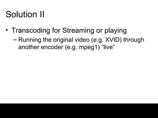 Solution II Transcoding for Streaming or playing Running the original video (e.g. XVID) through another encoder (e.g. mpeg1) “live” 