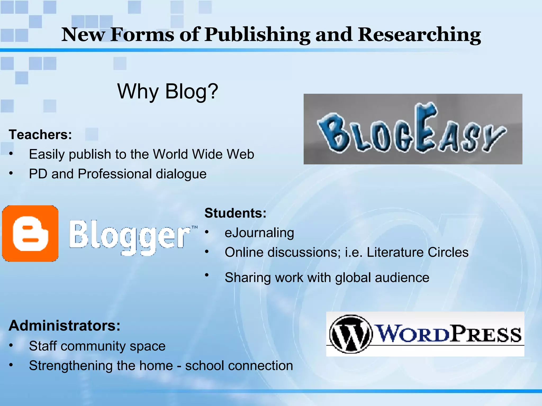 New Forms of Publishing and Researching Why Blog? Teachers:  Easily publish to the World Wide Web PD and Professional dialogue Students: eJournaling Online discussions; i.e. Literature Circles Sharing work with global audience Administrators: Staff community space Strengthening the home - school connection 
