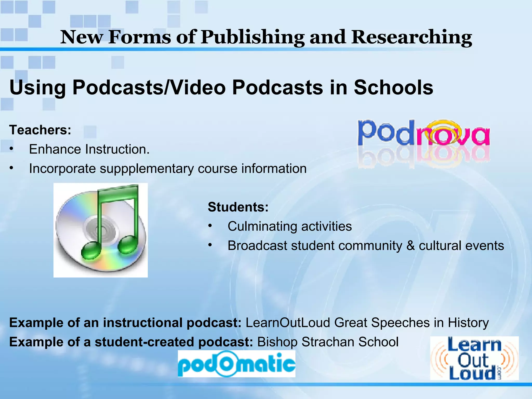 New Forms of Publishing and Researching Using Podcasts/Video Podcasts in Schools Teachers:  Enhance Instruction. Incorporate suppplementary course information Students: Culminating activities Broadcast student community & cultural events Example of an instructional podcast:  LearnOutLoud Great Speeches in History Example of a student-created podcast:  Bishop Strachan School   