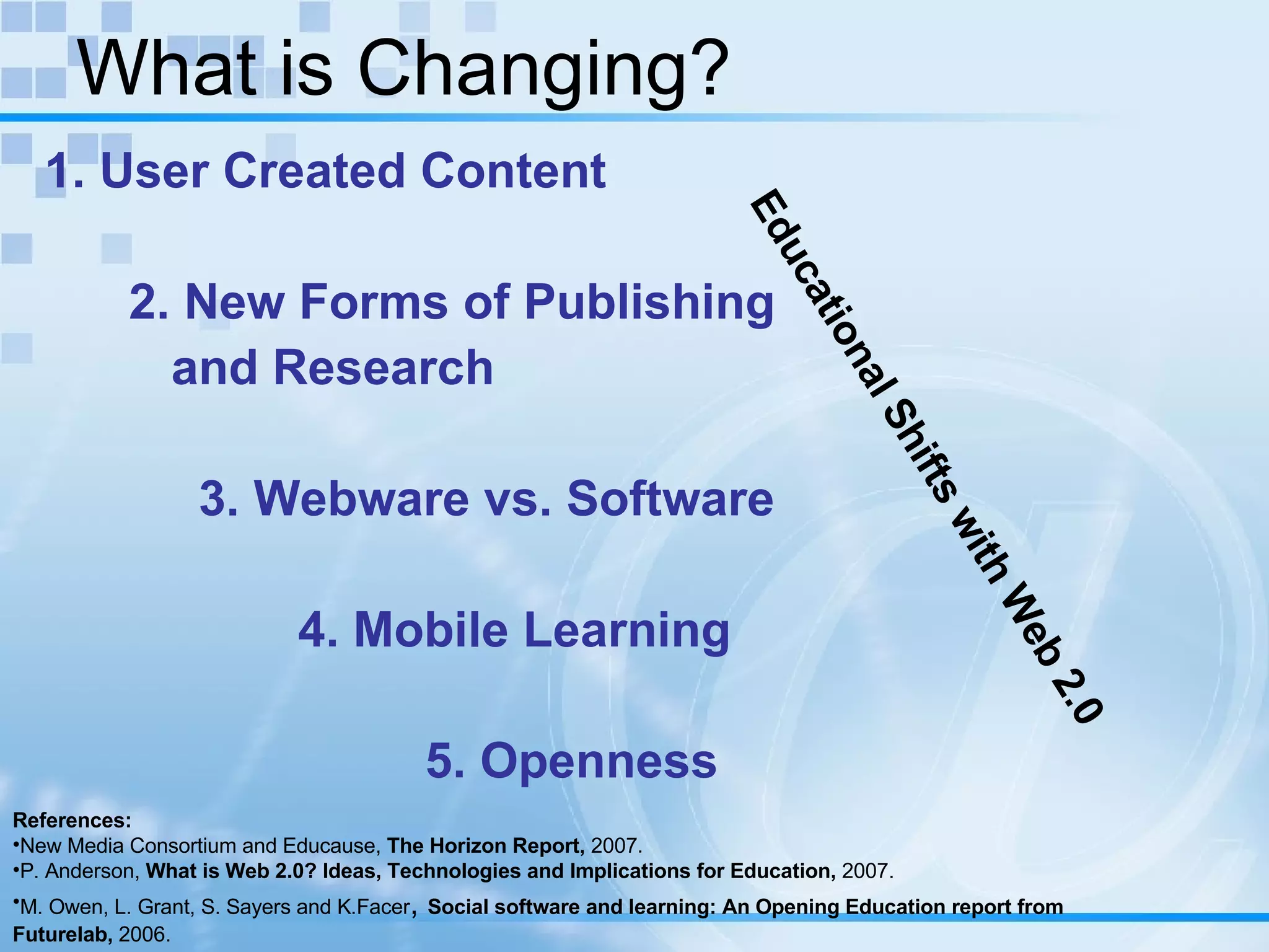 What is Changing? 1. User Created Content 2. New Forms of Publishing  and Research   3. Webware vs. Software 4. Mobile Learning 5. Openness References: New Media Consortium and Educause,  The Horizon Report,  2007. P. Anderson,  What is Web 2.0? Ideas, Technologies and Implications for Education,  2007. M. Owen, L. Grant, S. Sayers and K.Facer ,  Social software and learning: An Opening Education report from Futurelab,  2006. Educational Shifts with Web 2.0 