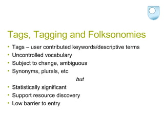 Tags, Tagging and Folksonomies Tags – user contributed keywords/descriptive terms Uncontrolled vocabulary Subject to change, ambiguous Synonyms, plurals, etc but Statistically significant Support resource discovery Low barrier to entry 