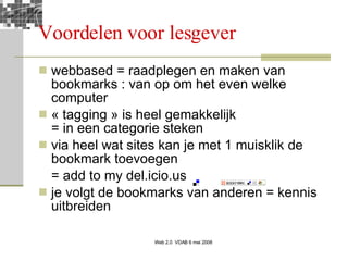 Voordelen voor lesgever webbased = raadplegen en maken van bookmarks : van op om het even welke computer « tagging » is heel gemakkelijk = in een categorie steken via heel wat sites kan je met 1 muisklik de bookmark toevoegen = add to my del.icio.us je volgt de bookmarks van anderen = kennis uitbreiden 