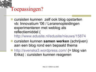 Toepassingen? cursisten kunnen  zelf ook blog opstarten vb: Innovatium '06 / Lerarenopleidingen experimenteren met weblog als reflectiemiddel ( http://www.edusite.nl/edusite/nieuws/15874 cursisten kunnen  samen werken  (schrijven) aan een blog rond een bepaald thema http://svenska3.wordpress.com/  (= blog van Erika) : cursisten kunnen reageren 