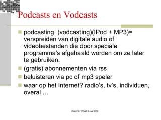 Podcasts en Vodcasts podcasting  (vodcasting)(IPod + MP3)= verspreiden van digitale audio of videobestanden die door speciale programma's afgehaald worden om ze later te gebruiken.  (gratis) abonnementen via rss beluisteren via pc of mp3 speler waar op het Internet? radio’s, tv’s, individuen, overal … 
