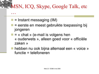 MSN, ICQ, Skype, Google Talk, etc … = Instant messaging (IM) = eerste en meest gebruikte toepassing bij jongeren = « chat » (e-mail is volgens hen « ouderwets », alleen goed voor « officiële zaken » hebben nu ook bijna allemaal een « voice » functie = telefoneren 