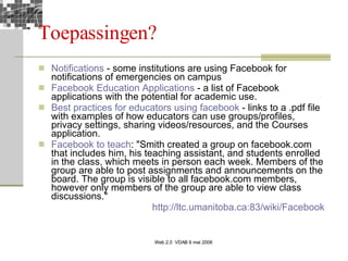 Toepassingen? Notifications  - some institutions are using Facebook for notifications of emergencies on campus  Facebook   Education  Applications  - a list of Facebook applications with the potential for academic use.  Best practices for  educators   using   facebook  - links to a .pdf file with examples of how educators can use groups/profiles, privacy settings, sharing videos/resources, and the Courses application.  Facebook  to  teach : "Smith created a group on facebook.com that includes him, his teaching assistant, and students enrolled in the class, which meets in person each week. Members of the group are able to post assignments and announcements on the board. The group is visible to all facebook.com members, however only members of the group are able to view class discussions."  http://ltc.umanitoba.ca:83/wiki/Facebook   