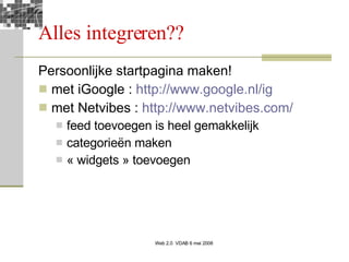 Alles integreren?? Persoonlijke startpagina maken! met iGoogle :  http://www.google.nl/ig   met Netvibes :  http://www.netvibes.com/ feed toevoegen is heel gemakkelijk categorieën maken « widgets » toevoegen 