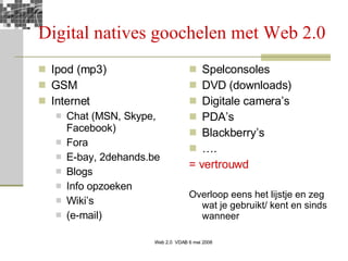 Digital natives goochelen met Web 2.0 Ipod (mp3) GSM Internet Chat (MSN, Skype, Facebook) Fora E-bay, 2dehands.be Blogs Info opzoeken Wiki’s (e-mail) Spelconsoles DVD (downloads) Digitale camera’s PDA’s  Blackberry’s … . = vertrouwd Overloop eens het lijstje en zeg wat je gebruikt/ kent en sinds wanneer 