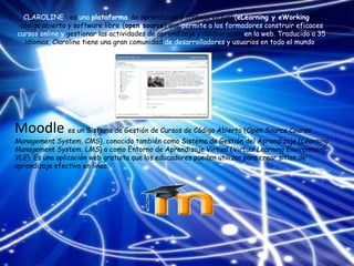 CLAROLINE : es una plataforma de aprendizaje y trabajo virtual (eLearning y eWorking) de
código abierto y software libre (open source) que permite a los formadores construir eficaces
cursos online y gestionar las actividades de aprendizaje y colaboración en la web. Traducido a 35
idiomas, Claroline tiene una gran comunidad de desarrolladores y usuarios en todo el mundo.
Moodle es un Sistema de Gestión de Cursos de Código Abierto (Open Source Course
Management System, CMS), conocido también como Sistema de Gestión del Aprendizaje (Learning
Management System, LMS) o como Entorno de Aprendizaje Virtual (Virtual Learning Environment,
VLE). Es una aplicación web gratuita que los educadores pueden utilizar para crear sitios de
aprendizaje efectivo en línea.
 