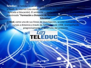Teleduc: El TelEduc es un ambiente para la realización de cursos a distancia
a través de internet Esta siendo desarrollado en Nied (Núcleo de Informática
Aplicada a Educación). El ambiente es parte integrante de la disertación de
maestreado "Formación a Distancia de Recursos Humanos para Informática
Educativa”.
El Nied, como una de sus líneas de investigación, se está realizando diversos
cursos a distancia a través de TelEduc desde 1998, acompañando
progresivamente el desarrollo del ambiente.
 