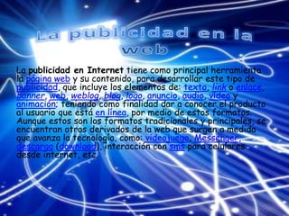 La publicidad en Internet tiene como principal herramienta
la página web y su contenido, para desarrollar este tipo de
publicidad, que incluye los elementos de: texto, link o enlace,
banner, web, weblog, blog, logo, anuncio, audio, vídeo y
animación; teniendo como finalidad dar a conocer el producto
al usuario que está en línea, por medio de estos formatos.
Aunque estos son los formatos tradicionales y principales, se
encuentran otros derivados de la web que surgen a medida
que avanza la tecnología, como: videojuego, Messenger,
descarga (download), interacción con sms para celulares
desde internet, etc.
 