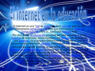 El Internet es una "red de redes" es decir una red que no sólo
interconecta computadoras, sino que interconecta redes de
computadoras entre si… (artículos historia.htm)
Por otra parte, la educación proviene del latín educare. Y es un
proceso de promover conocimientos y las normas de cortesía de
una persona. Es el proceso bidireccional mediante el cual se
transmite conocimientos, valores, costumbres y formas de actuar.
A través del uso del Internet se posibilita, por primera vez en la
historia de la educación que la mente quede liberada de tener que
retener una cantidad enorme de información. Sólo es necesario
comprende los conceptos sobre la dinámica de los procesos en las
cuales una información esta encuadrada, ello permite utilizar
métodos pedagógicos con los cuales el alumno puede aprender
más y mejor en un año lo que requería tres.
 