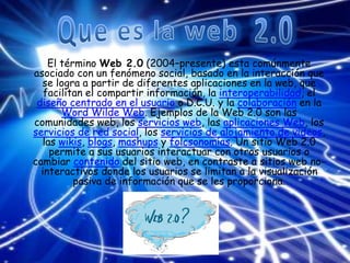 El término Web 2.0 (2004–presente) esta comúnmente
asociado con un fenómeno social, basado en la interacción que
se logra a partir de diferentes aplicaciones en la web, que
facilitan el compartir información, la interoperabilidad, el
diseño centrado en el usuario o D.C.U. y la colaboración en la
Word Wilde Web. Ejemplos de la Web 2.0 son las
comunidades web, los servicios web, las aplicaciones Web, los
servicios de red social, los servicios de alojamiento de videos,
las wikis, blogs, mashups y folcsonomías. Un sitio Web 2.0
permite a sus usuarios interactuar con otros usuarios o
cambiar contenido del sitio web, en contraste a sitios web no-
interactivos donde los usuarios se limitan a la visualización
pasiva de información que se les proporciona.
 