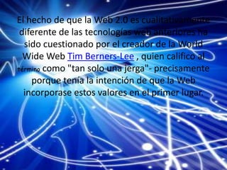 El hecho de que la Web 2.0 es cualitativamente
diferente de las tecnologías web anteriores ha
sido cuestionado por el creador de la World
Wide Web Tim Berners-Lee , quien califico al
término como "tan solo una jerga"- precisamente
porque tenía la intención de que la Web
incorporase estos valores en el primer lugar.
 