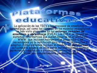 La aplicación de las TIC’s a los procesos de enseñanza y
aprendizaje, así como los cambios en los modelos pedagógicos,
se han visto plasmados en los entornos virtuales de
enseñanza y aprendizaje (EVEA). Los EVEA se apoyan en
sistemas informáticos que suelen basarse en el protocolo
WWW, que incluyen herramientas adaptadas a las
necesidades de la institución para la que se desarrollan o
adaptan. Estos sistemas reciben el nombre de plataformas y
actualmente algunas de ellas están estandarizadas (aunque
permiten la adaptación a situaciones concretas), mientras que
otras son completamente personalizadas.
 