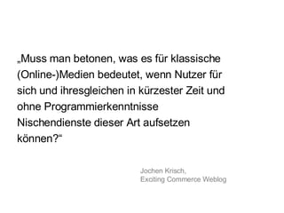 „ Muss man betonen, was es für klassische (Online-)Medien bedeutet, wenn Nutzer für sich und ihresgleichen in kürzester Zeit und ohne Programmierkenntnisse Nischendienste dieser Art aufsetzen können?“  Jochen Krisch,  Exciting Commerce Weblog 