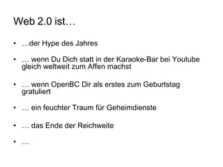 Web 2.0 ist… … der Hype des Jahres …  wenn Du Dich statt in der Karaoke-Bar bei Youtube gleich weltweit zum Affen machst …  wenn OpenBC Dir als erstes zum Geburtstag gratuliert …  ein feuchter Traum für Geheimdienste …  das Ende der Reichweite … 