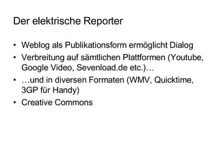 Der elektrische Reporter Weblog als Publikationsform ermöglicht Dialog Verbreitung auf sämtlichen Plattformen (Youtube, Google Video, Sevenload.de etc.)… … und in diversen Formaten (WMV, Quicktime, 3GP für Handy) Creative Commons 