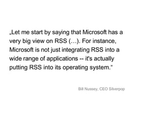 „ Let me start by saying that Microsoft has a very big view on RSS  (…). For instance, Microsoft is not just integrating RSS into a wide range of applications -- it's actually putting RSS into its operating system .“ Bill Nussey, CEO Silverpop 