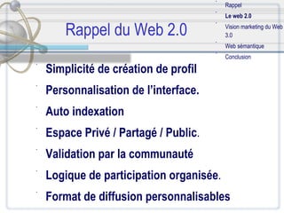 Rappel du Web 2.0 Simplicité de création de profil   Personnalisation de l’interface. Auto indexation Espace Privé / Partagé / Public .  Validation par la communauté Logique de participation organisée .  Format de diffusion personnalisables Rappel Le web 2.0 Vision marketing du Web 3.0 Web sémantique Conclusion 