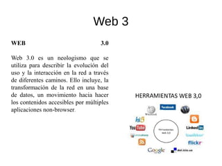 Web 3
WEB 3.0
Web 3.0 es un neologismo que se
utiliza para describir la evolución del
uso y la interacción en la red a través
de diferentes caminos. Ello incluye, la
transformación de la red en una base
de datos, un movimiento hacia hacer
los contenidos accesibles por múltiples
aplicaciones non-browser.