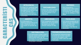 CARACTERÍSTI
CAS
INTELENCIA:
• La Web 3.0, pretende crear
un método para clasificar
las páginas de internet, que
no solo permita a los
buscadores encontrar la
información en la red sino
entenderla.
SOCIABILIDAD:
• Crecen las redes sociales y
el número de formas en
que se conectan a sus
miembros.
RAPIDEZ:
• Han empezado a
implementar la fibra óptica
hacia los usuarios , que se
convertirán en velocidades
que irán de 30Mbps a 1000
Mbps.
ABIERTA:
• La información se
distribuye libremente por la
web, impidiendo que un
solo dueño se apropie de
ella.
UBICUIDAD:
• Con la aparición del correo
electrónico, en el escritorio
se espera que Apple y
¡Phone incluyan la web.
FACILIDAD:
• Las nuevas tendencias de
diseño buscan estándares
hacia una Web más
homogénea en sus
funciones y más fácil de
reconocer.
DISTRIBUCIÓN:
• Los internautas pueden coger y
mezclar piezas para realizar una
determinada tarea, así, se
convierte en un enorme espacio
ejecutable a modo de un
computador universal.
TRIDIMENSIONALIDAD:
• Los espacios tridimensionales,
en forma de mundos virtuales
en forma de juegos y tele
presencial, serán cada vez más
habituales.
 
