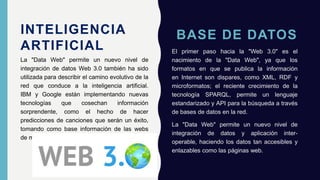 BASE DE DATOS
El primer paso hacia la "Web 3.0" es el
nacimiento de la "Data Web", ya que los
formatos en que se publica la información
en Internet son dispares, como XML, RDF y
microformatos; el reciente crecimiento de la
tecnología SPARQL, permite un lenguaje
estandarizado y API para la búsqueda a través
de bases de datos en la red.
La "Data Web" permite un nuevo nivel de
integración de datos y aplicación inter-
operable, haciendo los datos tan accesibles y
enlazables como las páginas web.
La "Data Web" permite un nuevo nivel de
integración de datos Web 3.0 también ha sido
utilizada para describir el camino evolutivo de la
red que conduce a la inteligencia artificial.
IBM y Google están implementando nuevas
tecnologías que cosechan información
sorprendente, como el hecho de hacer
predicciones de canciones que serán un éxito,
tomando como base información de las webs
de música de la Universidad.
INTELIGENCIA
ARTIFICIAL
 