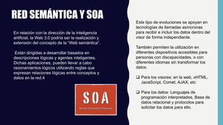 RED SEMÁNTICA Y SOA
En relación con la dirección de la inteligencia
artificial, la Web 3.0 podría ser la realización y
extensión del concepto de la “Web semántica”.
Están dirigidas a desarrollar basados en
descripciones lógicas y agentes inteligentes.
Dichas aplicaciones, pueden llevar a cabo
razonamientos lógicos utilizando reglas que
expresan relaciones lógicas entre conceptos y
datos en la red.4
Este tipo de evoluciones se apoyan en
tecnologías de llamadas asíncronas
para recibir e incluir los datos dentro del
visor de forma independiente.
También permiten la utilización en
diferentes dispositivos accesibles para
personas con discapacidades, o con
diferentes idiomas sin transformar los
datos.
 Para los visores: en la web, xHTML,
JavaScript, Comet, AJAX, etc
 Para los datos: Lenguajes de
programación interpretados, Base de
datos relacional y protocolos para
solicitar los datos para ello.
 