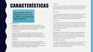 CARACTERÍSTICAS
. INTELIGENCIA :
• El proyecto de la red semántica conocida como la Web 3.0,
pretende crear un método para clasificar las páginas de internet,
un sistema de etiquetado que no solo permita a los buscadores
encontrar la información en la red sino entenderla.
• SOCIABILIDAD :
• Crecen las redes sociales y el número de formas en que se
conectan a sus miembros. Empieza a considerarse normal que
una persona tenga varias identidades en su vida virtual y se
planteé incluso la posibilidad de poder migrar la identidad de una
red a otra.
• RAPIDEZ :
• La transmisión de video en la red y el nacimiento de portales
dedicados a esta tarea, como Youtube, son posibles con gracias a
las rápidas conexiones de los usuarios. han empezado a
implementar la fibra óptica hacia los usuarios , que se convertirán
en velocidades que irán de 30Mbps a 1000 Mbps.
• ABIERTA :
• El software libre, los estándares y las licencias Creative Commons, se
han convertido en habituales en internet. La información se distribuye
libremente por la web, impidiendo que un solo dueño se apropie de
ella.
• UBICUIDAD :
• Los computadores personales se van volviendo obsoletos debido a la
multifuncionalidad de los teléfonos móviles y otros dispositivos
portátiles. Con la aparición del correo electrónico en las Blackberry en
el escritorio se espera que Apple y ¡Phone incluyan la web.
• FACILIDAD :
• Los internautas que visitan un sitio web deben emplear cierto tiempo
en conocerlo aprender a usarlo. Las nuevas tendencias de diseño
buscan estándares hacia una Web más homogénea en sus funciones
y más fácil de reconocer, además de crear espacios que el usuario
pueda configurar a su gusto.
• DISTRIBUCIÓN :
• Los programas y la información se convierten en pequeñas piezas
distribuidas por la Web y capaces de trabajar conjuntamente. Los
internautas pueden coger y mezclar estas piezas para realizar una
determinada tarea. La Web se convierte así, en un enorme espacio
ejecutable a modo de un computador universal.
• TRIDIMENSIONALIDAD :
• Los espacios tridimensionales, en forma de mundos virtuales en forma
de juegos y tele presencialidad serán cada vez más habituales.
Aparecerán nuevos dispositivos para moverse por la Web, diferentes
al teclado, al ratón y a los lápices ópticos .
Esta expresión Web 3.0
apareció por primera vez
en 2006 en un artículo de
Jeffrey Zeldman .
 