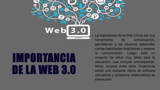 IMPORTANCIA
DE LA WEB 3.0
• La importancia de la Web 3.0 es ser una
herramienta de comunicación,
permitiendo a los usuarios desarrollar
ciertas habilidades lingüísticas y mejorar
la comunicación. Luego está un
conjunto de sitios muy útiles para la
educación, que incluyen enciclopedias,
libros, revistas entre otros. Finalmente
existe una creciente oferta de software
educativos y proyectos colaborativos de
interacción.
 