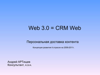 Web 3.0  =  CRM Web Персональная доставка контента Андрей АРТищев Консультант, к.э.н. Концепция развития  it  отрасли на 2009-2011г. 