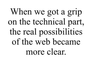 When we got a grip on the technical part, the real possibilities of the web became more clear. 