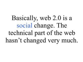Basically, web 2.0 is a  social  change. The technical part of the web hasn’t changed very much. 
