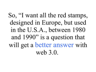 So, “I want all the red stamps, designed in Europe, but used in the U.S.A., between 1980 and 1990” is a question that will get a  better answer  with web 3.0.  