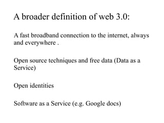 A broader definition of web 3.0: A fast broadband connection to the internet, always and everywhere . Open source techniques and free data (Data as a Service) Open identities Software as a Service (e.g. Google docs) 