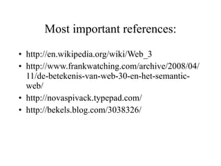Most important references: http://en.wikipedia.org/wiki/Web_3 http://www.frankwatching.com/archive/2008/04/11/de-betekenis-van-web-30-en-het-semantic-web/ http://novaspivack.typepad.com/ http://bekels.blog.com/3038326/ 