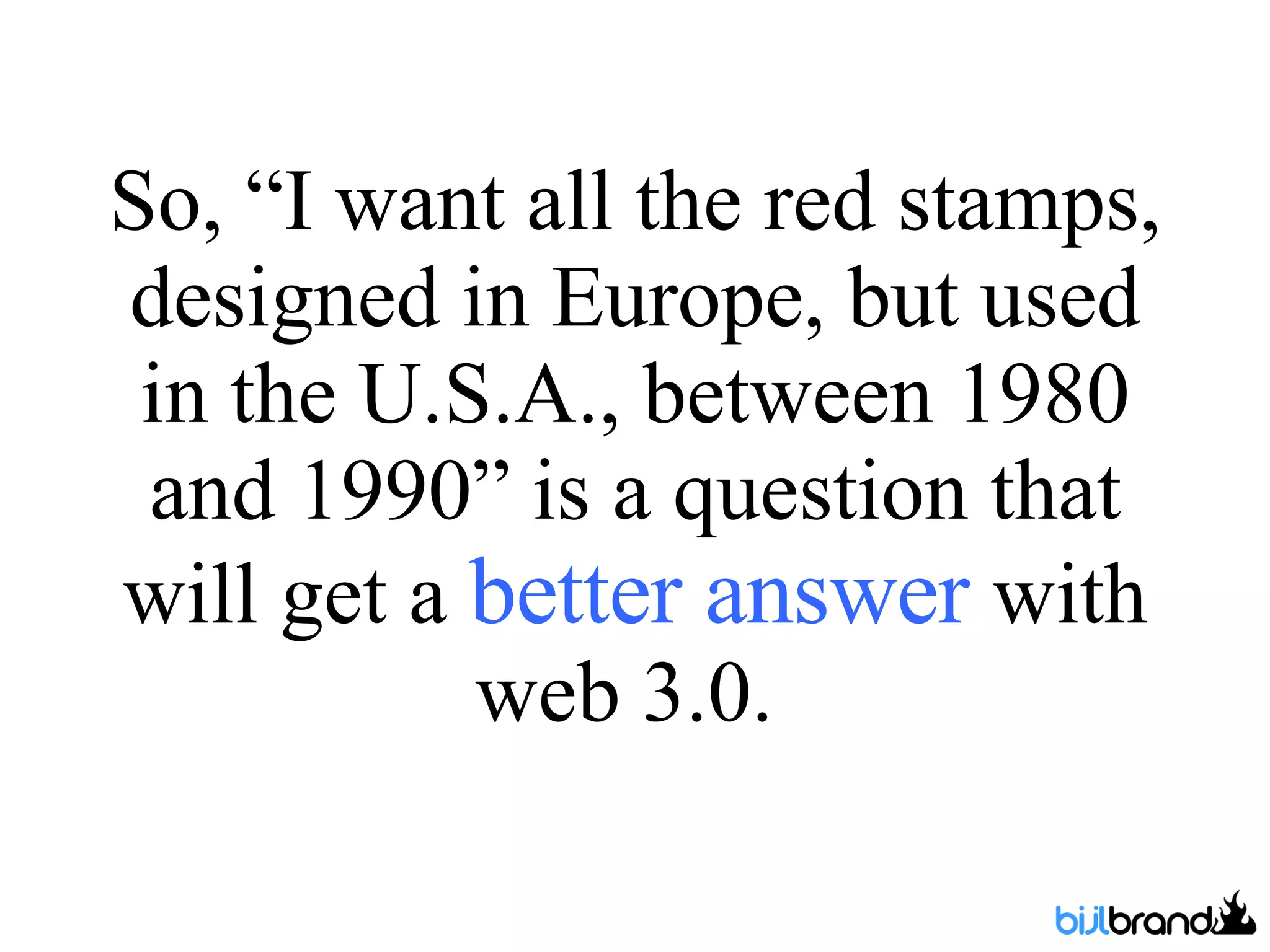 So, “I want all the red stamps, designed in Europe, but used in the U.S.A., between 1980 and 1990” is a question that will get a  better answer  with web 3.0.  